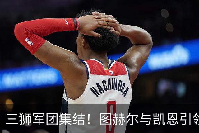 三狮军团集结！图赫尔与凯恩引领英格兰国家队备战世界杯