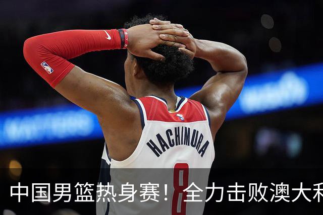 中国男篮热身赛！全力击败澳大利亚，郭士强打造双塔，央视直播