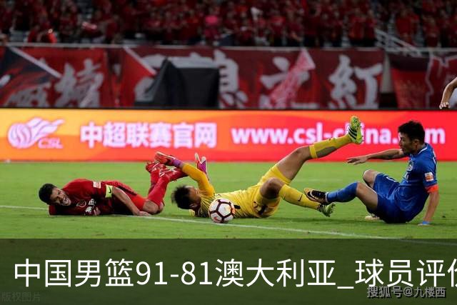 中国男篮91-81澳大利亚 球员评价：6人优秀，4人及格，2人低迷