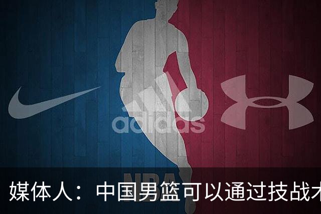 媒体人：中国男篮可以通过技战术多杀伤错位 从而压制日本男篮