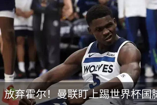 放弃霍尔！曼联盯上踢世界杯国脚，身价2500万，19岁小将迎来大考