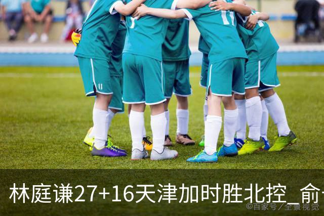 林庭谦27+16天津加时胜北控 俞长栋25+16+7