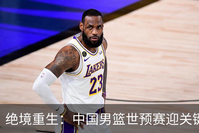绝境重生：中国男篮世预赛迎关键第二阶段 拼搏定能破局