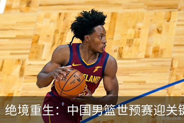 绝境重生：中国男篮世预赛迎关键第二阶段 拼搏定能破局