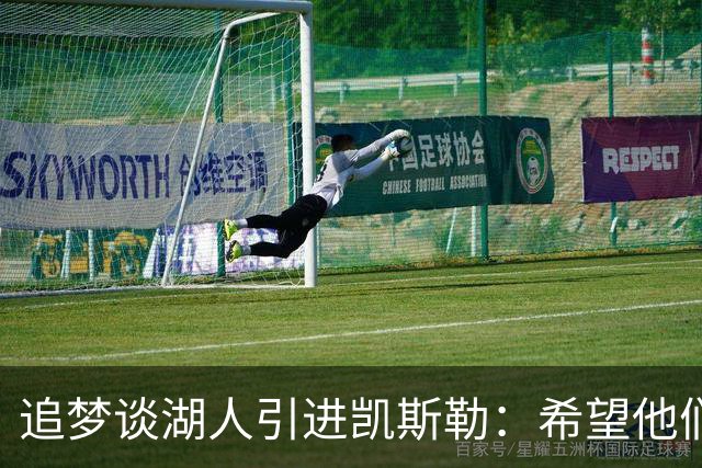 追梦谈湖人引进凯斯勒：希望他们找对了人 这锁死了未来补强可能