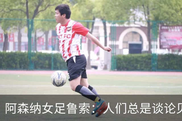 阿森纳女足鲁索：人们总是谈论贝利老马 但我是看梅西踢球长大的