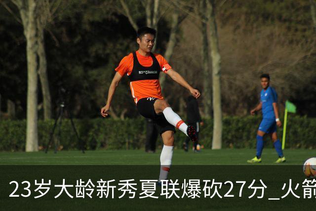 23岁大龄新秀夏联爆砍27分 火箭队后场又多了一把神经刀