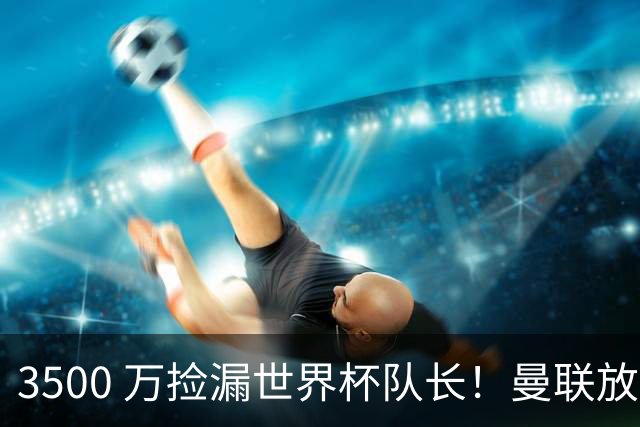 3500 万捡漏世界杯队长！曼联放弃亿元巨星，锁定英超黑马铁腰