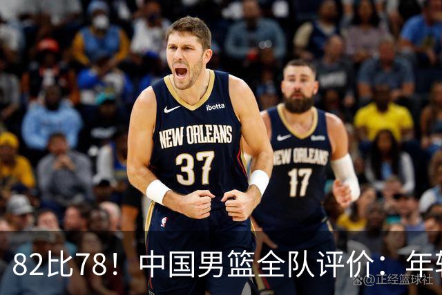 82比78！中国男篮全队评价：年轻球员敢打敢拼，主教练用人灵活