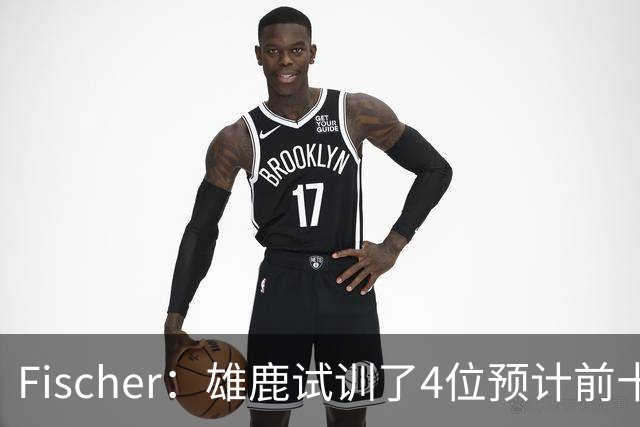 Fischer：雄鹿试训了4位预计前十的后卫 疑似有意向上交易选秀权